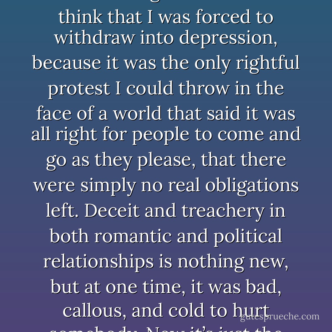 I can’t quite shake this feeling that we live in a world gone wrong, that there are all these feelings you’re not supposed to have because there’s no reason to anymore. But still they’re there, stuck somewhere, a flaw that evolution hasn’t managed to eliminate yet. I want so badly to feel bad about getting pregnant. But I can’t, don’t dare to. Just like I didn’t dare tell Jack that I was falling in love with him, wanting to be a modern woman who’s supposed to be able to handle the casual nature of these kinds of relationships. I’m never supposed to say, to Jack or anyone else, ‘What makes you think I’m so rich that you can steal my heart and it won’t mean a thing?’ Sometimes I think that I was forced to withdraw into depression, because it was the only rightful protest I could throw in the face of a world that said it was all right for people to come and go as they please, that there were simply no real obligations left. Deceit and treachery in both romantic and political relationships is nothing new, but at one time, it was bad, callous, and cold to hurt somebody. Now it’s just the way things go, part of the growth process. Really nothing is surprising. After a while, meaning and implication detach themselves from everything. If one can be a father and assume no obligations, it follows that one can be a boyfriend and do nothing at all. Pretty soon you can add friend, acquaintance, co-worker, and just about anyone else to the long list of people who seem to be part of your life, though there is no code of conduct that they must adhere to. Pretty soon, it seems unreasonable to be bothered or outraged by much of anything because, well, what did you expect? - Elizabeth Wurtzel