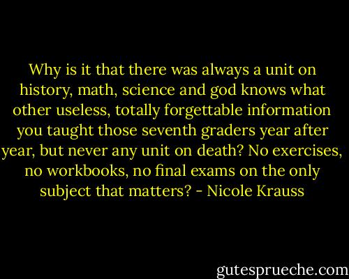 Why is it that there was always a unit on history, math, science and god knows what other useless, totally forgettable information you taught those seventh graders year after year, but never any unit on death? No exercises, no workbooks, no final exams on the only subject that matters? - Nicole Krauss