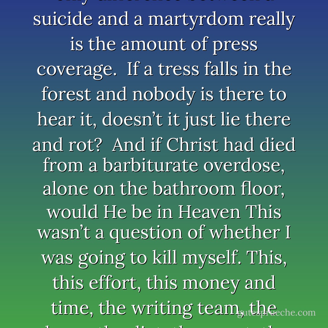 The truth is that all this was just part of the suicide process. Because tanning and steroids are only a problem if you plan to live a long time.<br />Because the only difference between a suicide and a martyrdom really is the amount of press coverage. <br />If a tress falls in the forest and nobody is there to hear it, doesn’t it just lie there and rot? <br />And if Christ had died from a barbiturate overdose, alone on the bathroom floor, would He be in Heaven This wasn’t a question of whether I was going to kill myself. This, this effort, this money and time, the writing team, the drugs, the diet, the agent, the flights of stairs going up to nowhere, all this was so I could off myself with everyone’s full attention. - Chuck Palahniuk