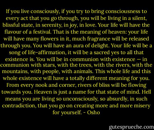 If you live consciously, if you try to bring consciousness to every act that you go through, you will be living in a silent, blissful state, in serenity, in joy, in love. Your life will have the flavour of a festival. That is the meaning of heaven: your life will have many flowers in it, much fragrance will be released through you. You will have an aura of delight. Your life will be a song of life-affirmation, it will be a sacred yes to all that existence is. You will be in communion with existence — in communion with stars, with the trees, with the rivers, with the mountains, with people, with animals. This whole life and this whole existence will have a totally different meaning for you. From every nook and corner, rivers of bliss will be flowing towards you. Heaven is just a name for that state of mind. Hell means you are living so unconsciously, so absurdly, in such contradiction, that you go on creating more and more misery for yourself. - Osho