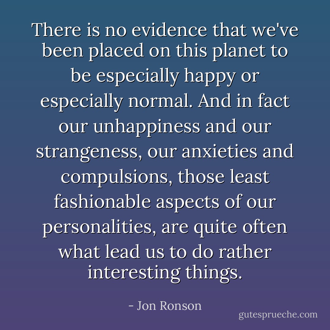 There is no evidence that we've been placed on this planet to be especially happy or especially normal. And in fact our unhappiness and our strangeness, our anxieties and compulsions, those least fashionable aspects of our personalities, are quite often what lead us to do rather interesting things. - Jon Ronson