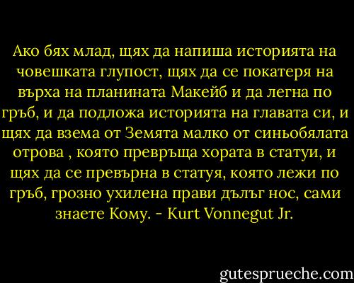 Ако бях млад, щях да напиша историята на човешката глупост, щях да се покатеря на върха на планината Макейб и да легна по гръб, и да подложа историята на главата си, и щях да взема от Земята малко от синьобялата отрова , която превръща хората в статуи, и щях да се превърна в статуя, която лежи по гръб, грозно ухилена прави дълъг нос, сами знаете Кому. - Kurt Vonnegut Jr.