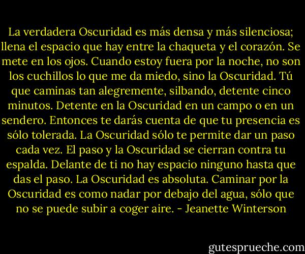 La verdadera Oscuridad es más densa y más silenciosa; llena el espacio que hay entre la chaqueta y el corazón. Se mete en los ojos. Cuando estoy fuera por la noche, no son los cuchillos lo que me da miedo, sino la Oscuridad. Tú que caminas tan alegremente, silbando, detente cinco minutos. Detente en la Oscuridad en un campo o en un sendero. Entonces te darás cuenta de que tu presencia es sólo tolerada. La Oscuridad sólo te permite dar un paso cada vez. El paso y la Oscuridad se cierran contra tu espalda. Delante de ti no hay espacio ninguno hasta que das el paso. La Oscuridad es absoluta. Caminar por la Oscuridad es como nadar por debajo del agua, sólo que no se puede subir a coger aire. - Jeanette Winterson