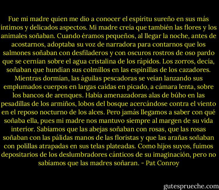 Fue mi madre quien me dio a conocer el espíritu sureño en sus más íntimos y delicados aspectos. Mi madre creía que también las flores y los animales soñaban. Cuando éramos pequeños, al llegar la noche, antes de acostarnos, adoptaba su voz de narradora para contarnos que los salmones soñaban con desfiladeros y con oscuros rostros de oso pardo que se cernían sobre el agua cristalina de los rápidos. Los zorros, decía, soñaban que hundían sus colmillos en las espinillas de los cazadores. Mientras dormían, las águilas pescadoras se veían lanzando sus emplumados cuerpos en largas caídas en picado, a cámara lenta, sobre los bancos de arenques. Había amenazadoras alas de búho en las pesadillas de los armiños, lobos del bosque acercándose contra el viento en el reposo nocturno de los alces. Pero jamás llegamos a saber con qué soñaba ella, pues mi madre nos mantuvo siempre al margen de su vida interior. Sabíamos que las abejas soñaban con rosas, que las rosas soñaban con las pálidas manos de las floristas y que las arañas soñaban con polillas atrapadas en sus telas plateadas. Como hijos suyos, fuimos depositarios de los deslumbradores cánticos de su imaginación, pero no sabíamos que las madres soñaran. - Pat Conroy
