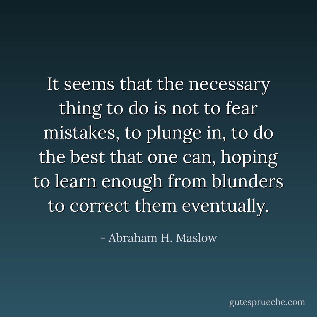 It seems that the necessary thing to do is not to fear mistakes, to plunge in, to do the best that one can, hoping to learn enough from blunders to correct them eventually. - Abraham H. Maslow