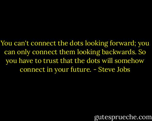 You can't connect the dots looking forward; you can only connect them looking backwards. So you have to trust that the dots will somehow connect in your future. - Steve Jobs