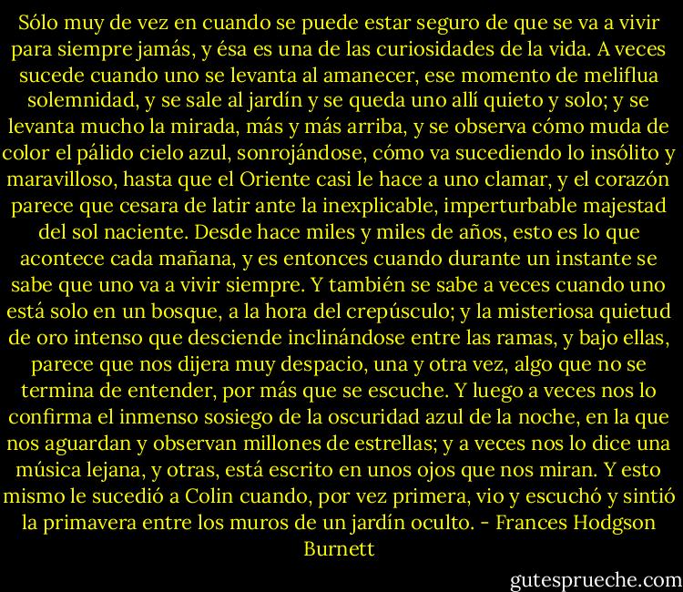 Sólo muy de vez en cuando se puede estar seguro de que se va a vivir para siempre jamás, y ésa es una de las curiosidades de la vida. A veces sucede cuando uno se levanta al amanecer, ese momento de meliflua solemnidad, y se sale al jardín y se queda uno allí quieto y solo; y se levanta mucho la mirada, más y más arriba, y se observa cómo muda de color el pálido cielo azul, sonrojándose, cómo va sucediendo lo insólito y maravilloso, hasta que el Oriente casi le hace a uno clamar, y el corazón parece que cesara de latir ante la inexplicable, imperturbable majestad del sol naciente. Desde hace miles y miles de años, esto es lo que acontece cada mañana, y es entonces cuando durante un instante se sabe que uno va a vivir siempre. Y también se sabe a veces cuando uno está solo en un bosque, a la hora del crepúsculo; y la misteriosa quietud de oro intenso que desciende inclinándose entre las ramas, y bajo ellas, parece que nos dijera muy despacio, una y otra vez, algo que no se termina de entender, por más que se escuche. Y luego a veces nos lo confirma el inmenso sosiego de la oscuridad azul de la noche, en la que nos aguardan y observan millones de estrellas; y a veces nos lo dice una música lejana, y otras, está escrito en unos ojos que nos miran.<br />Y esto mismo le sucedió a Colin cuando, por vez primera, vio y escuchó y sintió la primavera entre los muros de un jardín oculto. - Frances Hodgson Burnett