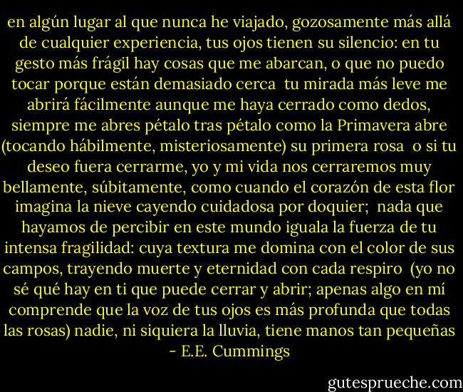 en algún lugar al que nunca he viajado, gozosamente más allá<br />de cualquier experiencia, tus ojos tienen su silencio:<br />en tu gesto más frágil hay cosas que me abarcan,<br />o que no puedo tocar porque están demasiado cerca<br /><br />tu mirada más leve me abrirá fácilmente<br />aunque me haya cerrado como dedos,<br />siempre me abres pétalo tras pétalo como la Primavera abre<br />(tocando hábilmente, misteriosamente) su primera rosa<br /><br />o si tu deseo fuera cerrarme, yo y<br />mi vida nos cerraremos muy bellamente, súbitamente,<br />como cuando el corazón de esta flor imagina<br />la nieve cayendo cuidadosa por doquier;<br /><br />nada que hayamos de percibir en este mundo iguala<br />la fuerza de tu intensa fragilidad: cuya textura<br />me domina con el color de sus campos,<br />trayendo muerte y eternidad con cada respiro<br /><br />(yo no sé qué hay en ti que puede cerrar<br />y abrir; apenas algo en mí comprende<br />que la voz de tus ojos es más profunda que todas las rosas)<br />nadie, ni siquiera la lluvia, tiene manos tan pequeñas - E.E. Cummings