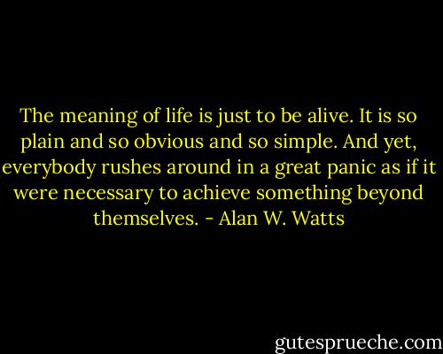 The meaning of life is just to be alive. It is so plain and so obvious and so simple. And yet, everybody rushes around in a great panic as if it were necessary to achieve something beyond themselves. - Alan W. Watts