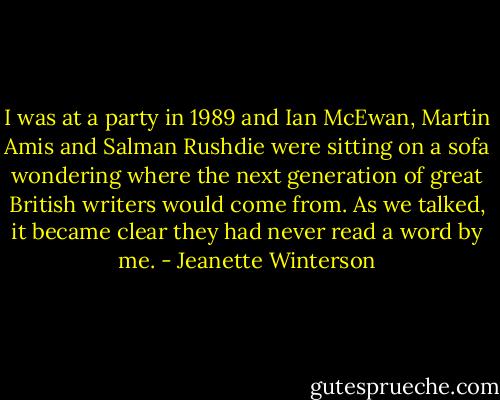 I was at a party in 1989 and Ian McEwan, Martin Amis and Salman Rushdie were sitting on a sofa wondering where the next generation of great British writers would come from. As we talked, it became clear they had never read a word by me. - Jeanette Winterson