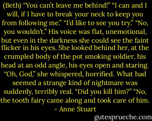 (Beth) “You can’t leave me behind!”<br />“I can and I will, if I have to break your neck to keep you from following me.”<br />“I’d like to see you try.”<br />“No, you wouldn’t.” His voice was flat, unemotional, but even in the darkness she could see the faint flicker in his eyes. She looked behind her, at the crumpled body of the pot smoking soldier, his head at an odd angle, his eyes open and staring.<br />“Oh, God,” she whispered, horrified. What had seemed a strange kind of nightmare was suddenly, terribly real. “Did you kill him?”<br />“No, the tooth fairy came along and took care of him. - Anne Stuart