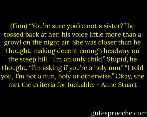 (Finn) “You’re sure you’re not a sister?” he tossed back at her, his voice little more than a growl on the night air.<br />She was closer than he thought, making decent enough headway on the steep hill. “I’m an only child.”<br />Stupid, he thought. “I’m asking if you’re a holy nun.”<br />“I told you, I’m not a nun, holy or otherwise.”<br />Okay, she met the criteria for fuckable. - Anne Stuart