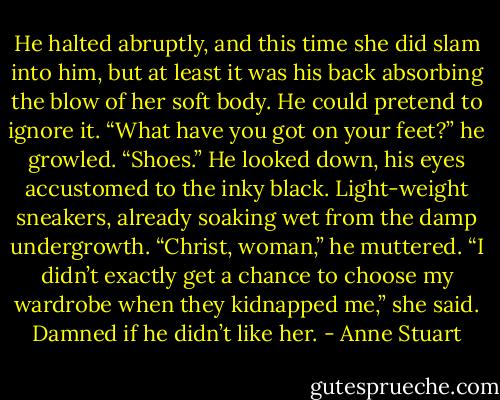 He halted abruptly, and this time she did slam into him, but at least it was his back absorbing the blow of her soft body. He could pretend to ignore it. “What have you got on your feet?” he growled.<br />“Shoes.”<br />He looked down, his eyes accustomed to the inky black. Light-weight sneakers, already soaking wet from the damp undergrowth. “Christ, woman,” he muttered.<br />“I didn’t exactly get a chance to choose my wardrobe when they kidnapped me,” she said.<br />Damned if he didn’t like her. - Anne Stuart