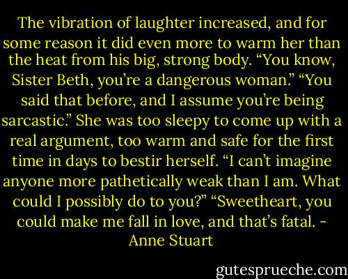 The vibration of laughter increased, and for some reason it did even more to warm her than the heat from his big, strong body. “You know, Sister Beth, you’re a dangerous woman.”<br />“You said that before, and I assume you’re being sarcastic.” She was too sleepy to come up with a real argument, too warm and safe for the first time in days to bestir herself. “I can’t imagine anyone more pathetically weak than I am. What could I possibly do to you?”<br />“Sweetheart, you could make me fall in love, and that’s fatal. - Anne Stuart