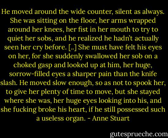 He moved around the wide counter, silent as always. She was sitting on the floor, her arms wrapped around her knees, her fist in her mouth to try to quiet her sobs, and he realized he hadn’t actually seen her cry before. [..]<br />She must have felt his eyes on her, for she suddenly swallowed her sob on a choked gasp and looked up at him, her huge, sorrow-filled eyes a sharper pain than the knife slash.<br />He moved slow enough, so as not to spook her, to give her plenty of time to move, but she stayed where she was, her huge eyes looking into his, and she fucking broke his heart, if he still possessed such a useless organ. - Anne Stuart