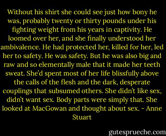 Without his shirt she could see just how bony he was, probably twenty or thirty pounds under his fighting weight from his years in captivity. He loomed over her, and she finally understood her ambivalence. He had protected her, killed for her, led her to safety. He was safety.<br />But he was also big and raw and so elementally male that it made her teeth sweat. She’d spent most of her life blissfully above the calls of the flesh and the dark, desperate couplings that subsumed others. She didn’t like sex, didn’t want sex. Body parts were simply that. She looked at MacGowan and thought about sex. - Anne Stuart