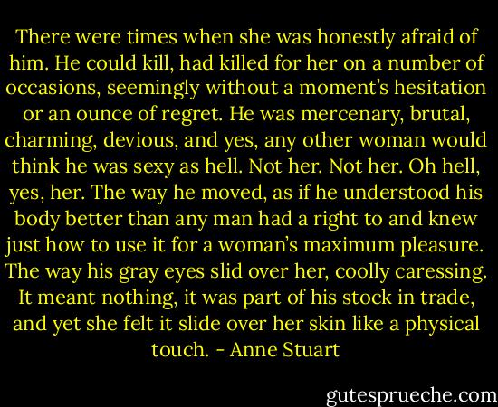 There were times when she was honestly afraid of him. He could kill, had killed for her on a number of occasions, seemingly without a moment’s hesitation or an ounce of regret. He was mercenary, brutal, charming, devious, and yes, any other woman would think he was sexy as hell. Not her.<br />Not her. Oh hell, yes, her. The way he moved, as if he understood his body better than any man had a right to and knew just how to use it for a woman’s maximum pleasure. The way his gray eyes slid over her, coolly caressing. It meant nothing, it was part of his stock in trade, and yet she felt it slide over her skin like a physical touch. - Anne Stuart