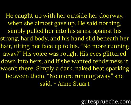 He caught up with her outside her doorway, when she almost gave up. He said nothing, simply pulled her into his arms, against his strong, hard body, and his hand slid beneath her hair, tilting her face up to his. “No more running away?” His voice was rough.<br />His eyes glittered down into hers, and if she wanted tenderness it wasn’t there. Simply a dark, naked heat sparking between them.<br />“No more running away,” she said. - Anne Stuart