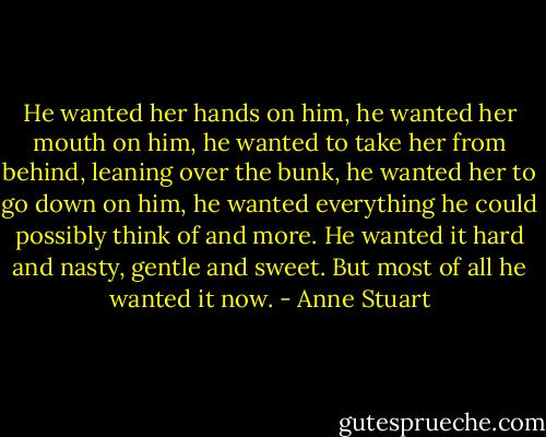 He wanted her hands on him, he wanted her mouth on him, he wanted to take her from behind, leaning over the bunk, he wanted her to go down on him, he wanted everything he could possibly think of and more. He wanted it hard and nasty, gentle and sweet. But most of all he wanted it now. - Anne Stuart
