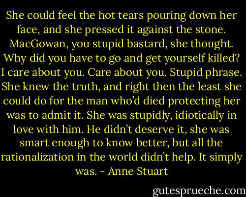 She could feel the hot tears pouring down her face, and she pressed it against the stone. MacGowan, you stupid bastard, she thought. Why did you have to go and get yourself killed? I care about you.<br />Care about you. Stupid phrase. She knew the truth, and right then the least she could do for the man who’d died protecting her was to admit it. She was stupidly, idiotically in love with him. He didn’t deserve it, she was smart enough to know better, but all the rationalization in the world didn’t help. It simply was. - Anne Stuart