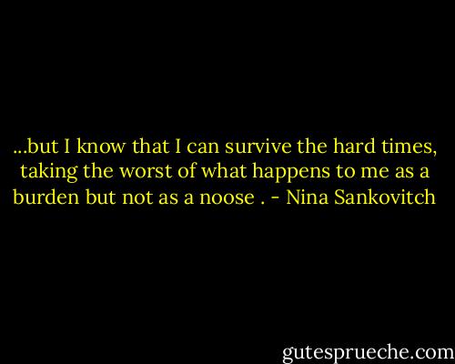 ...but I know that I can survive the hard times, taking the worst of what happens to me as a burden but not as a noose . - Nina Sankovitch