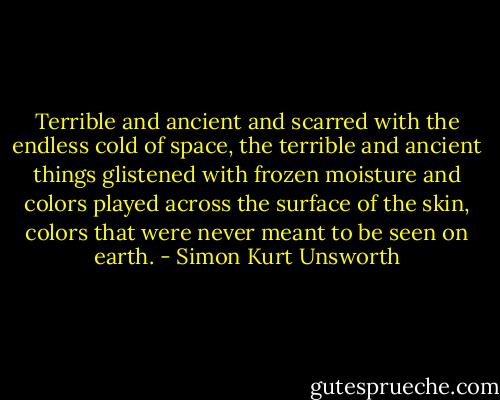 Terrible and ancient and scarred with the endless cold of space, the terrible and ancient things glistened with frozen moisture and colors played across the surface of the skin, colors that were never meant to be seen on earth. - Simon Kurt Unsworth
