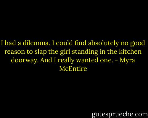 I had a dilemma. I could find absolutely no good reason to slap the girl standing in the kitchen doorway. And I really wanted one. - Myra McEntire