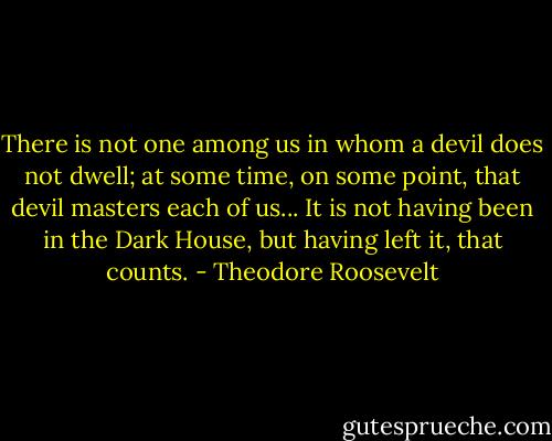 There is not one among us in whom a devil does not dwell; at some time, on some point, that devil masters each of us... It is not having been in the Dark House, but having left it, that counts. - Theodore Roosevelt