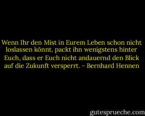 Wenn Ihr den Mist in Eurem Leben schon nicht loslassen könnt, packt ihn wenigstens hinter Euch, dass er Euch nicht andauernd den Blick auf die Zukunft versperrt. - Bernhard Hennen