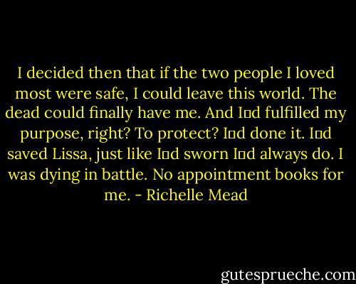 I decided then that if the two people I loved most were safe, I could<br />leave this world. The dead could finally have me. And Iʹd fulfilled my purpose, right? To<br />protect? Iʹd done it. Iʹd saved Lissa, just like Iʹd sworn Iʹd always do. I was dying in<br />battle. No appointment books for me. - Richelle Mead