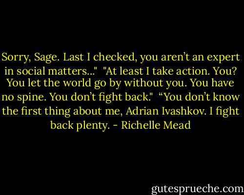Sorry, Sage. Last I checked, you aren’t an expert in<br />social matters..."<br /><br />"At least I take action. You? You let the world go by<br />without you. You have no spine. You don’t fight back."<br /><br />“You don’t know the first thing about me, Adrian Ivashkov. I fight back plenty. - Richelle Mead