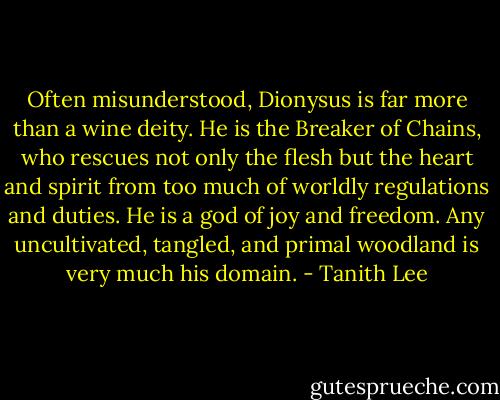 Often misunderstood, Dionysus is far more than a wine deity. He is the Breaker of Chains, who rescues not only the flesh but the heart and spirit from too much of worldly regulations and duties. He is a god of joy and freedom. Any uncultivated, tangled, and primal woodland is very much his domain. - Tanith Lee