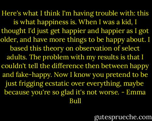 Here's what I think I'm having trouble with: this is what happiness is. When I was a kid, I thought I'd just get happier and happier as I got older, and have more things to be happy about. I based this theory on observation of select adults. The problem with my results is that I couldn't tell the difference then between happy and fake-happy. Now I know you pretend to be just frigging ecstatic over everything, maybe because you're so glad it's not worse. - Emma Bull