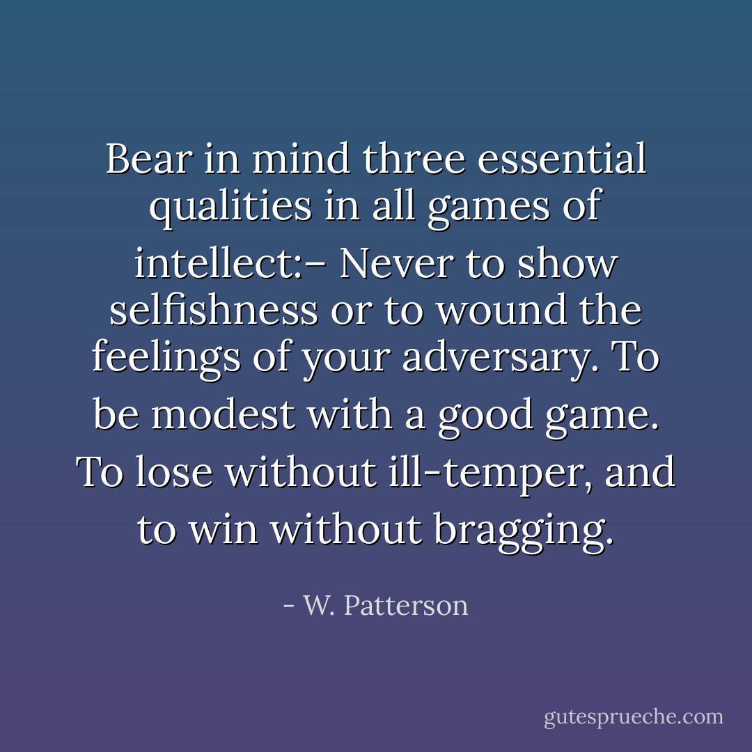 Bear in mind three essential qualities in all games of intellect:– Never to show selfishness or to wound the feelings of your adversary. To be modest with a good game. To lose without ill-temper, and to win without bragging. - W. Patterson
