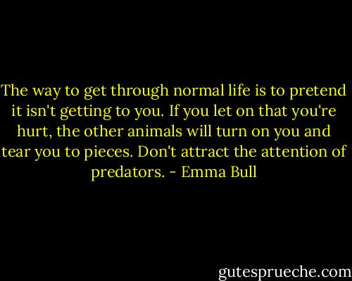 The way to get through normal life is to pretend it isn't getting to you. If you let on that you're hurt, the other animals will turn on you and tear you to pieces. Don't attract the attention of predators. - Emma Bull