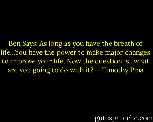 Ben Says: As long as you have the breath of life...You have the power to make major changes to improve your life. Now the question is...what are you going to do with it?  - Timothy Pina