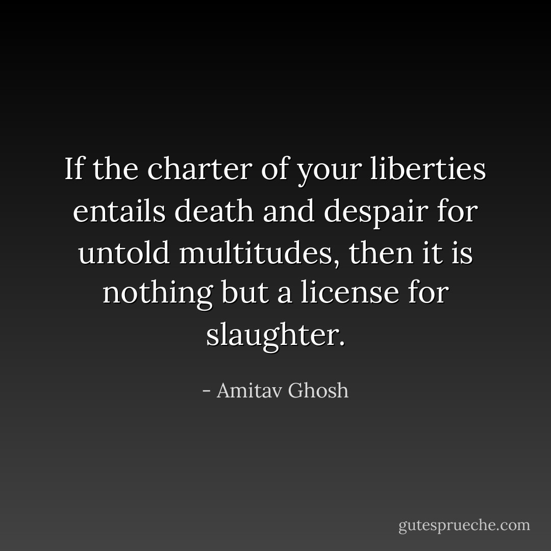 If the charter of your liberties entails death and despair for untold multitudes, then it is nothing but a license for slaughter. - Amitav Ghosh