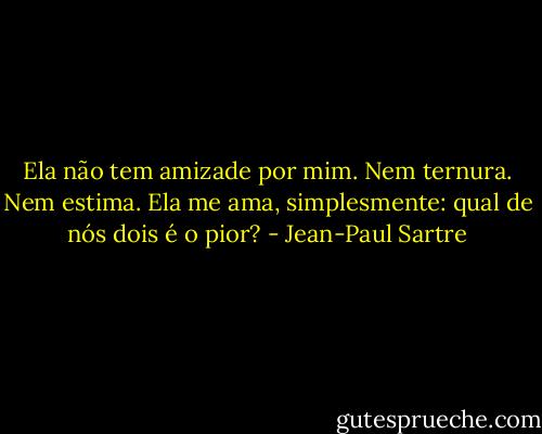 Ela não tem amizade por mim. Nem ternura. Nem estima. Ela me ama, simplesmente: qual de nós dois é o pior? - Jean-Paul Sartre