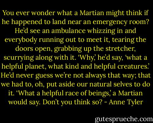 You ever wonder what a Martian might think if he happened to land near an emergency room? He’d see an ambulance whizzing in and everybody running out to meet it, tearing the doors open, grabbing up the stretcher, scurrying along with it. ‘Why,’ he’d say, ‘what a helpful planet, what kind and helpful creatures.’ He’d never guess we’re not always that way; that we had to, oh, put aside our natural selves to do it. ‘What a helpful race of beings,’ a Martian would say. Don’t you think so? - Anne Tyler