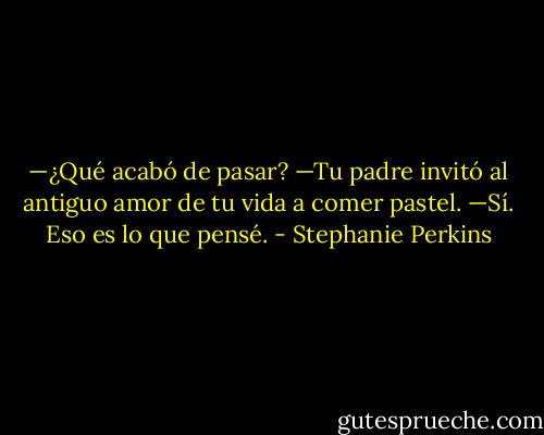 —¿Qué acabó de pasar?<br />—Tu padre invitó al antiguo amor de tu vida a comer pastel.<br />—Sí. Eso es lo que pensé. - Stephanie Perkins