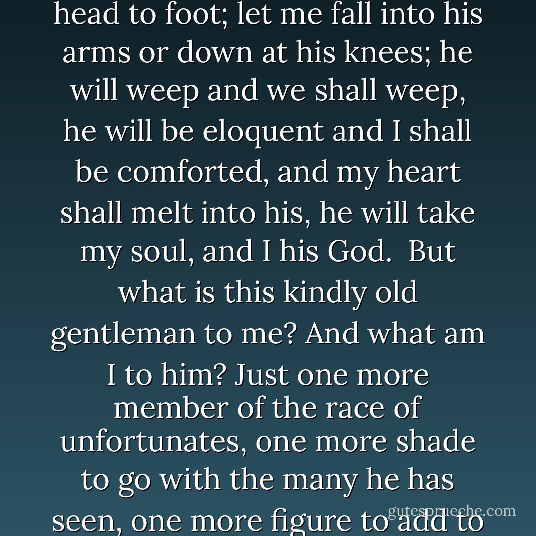 So bring me this man, trembling and shivering from head to foot; let me fall into his arms or down at his knees; he will weep and we shall weep, he will be eloquent and I shall be comforted, and my heart shall melt into his, he will take my soul, and I his God.<br /><br />But what is this kindly old gentleman to me? And what am I to him? Just one more member of the race of unfortunates, one more shade to go with the many he has seen, one more figure to add to his total of executions. - Victor Hugo