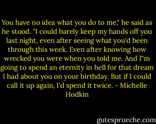 You have no idea what you do to me," he said as he stood. "I could barely keep my hands off you last night, even after seeing what you'd been through this week. Even after knowing how wrecked you were when you told me. And I"m going to spend an eternity in hell for that dream I had about you on your birthday. But if I could call it up again, I'd spend it twice. - Michelle Hodkin