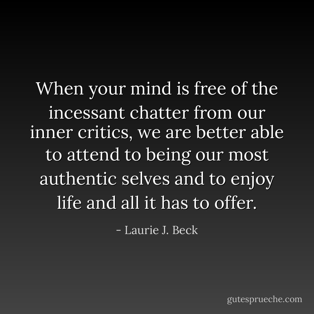 When your mind is free of the incessant chatter from our inner critics, we are better able to attend to being our most authentic selves and to enjoy life and all it has to offer. - Laurie J. Beck