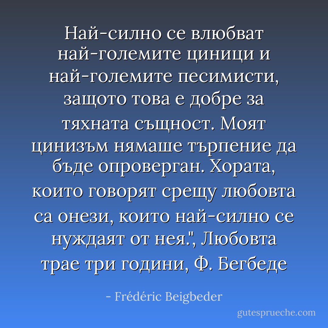 Най-силно се влюбват най-големите циници и най-големите песимисти, защото това е добре за тяхната същност. Моят цинизъм нямаше търпение да бъде опроверган. Хората, които говорят срещу любовта са онези, които най-силно се нуждаят от нея.", Любовта трае три години, Ф. Бегбеде - Frédéric Beigbeder