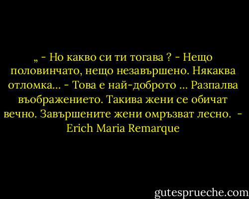 „ - Но какво си ти тогава ?<br />- Нещо половинчато, нещо незавършено. Някаква отломка…<br />- Това е най-доброто … Разпалва въображението. Такива жени се обичат вечно. Завършените жени омръзват лесно.  - Erich Maria Remarque