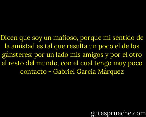 Dicen que soy un mafioso, porque mi sentido de la amistad es tal que resulta un poco el de los gánsteres: por un lado mis amigos y por el otro el resto del mundo, con el cual tengo muy poco contacto - Gabriel García Márquez