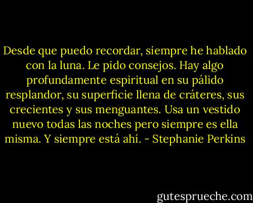 Desde que puedo recordar, siempre he hablado con la luna. Le pido consejos. Hay algo profundamente espiritual en su pálido resplandor, su superficie llena de cráteres, sus crecientes y sus menguantes. Usa un vestido nuevo todas las noches pero siempre es ella misma.<br />Y siempre está ahí. - Stephanie Perkins