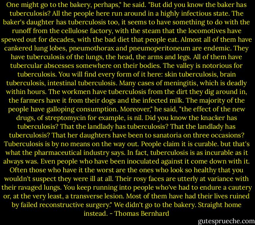 One might go to the bakery, perhaps," he said. "But did you know the baker has tuberculosis? All the people here run around in a highly infectious state. The baker's daughter has tuberculosis too, it seems to have something to do with the runoff from the cellulose factory, with the steam that the locomotives have spewed out for decades, with the bad diet that people eat. Almost all of them have cankered lung lobes, pneumothorax and pneumoperitoneum are endemic. They have tuberculosis of the lungs, the head, the arms and legs. All of them have tubercular abscesses somewhere on their bodies. The valley is notorious for tuberculosis. You will find every form of it here: skin tuberculosis, brain tuberculosis, intestinal tuberculosis. Many cases of meningitis, which is deadly within hours. The workmen have tuberculosis from the dirt they dig around in, the farmers have it from their dogs and the infected milk. The majority of the people have galloping consumption. Moreover," he said, "the effect of the new drugs, of streptomycin for example, is nil. Did you know the knacker has tuberculosis? That the landlady has tuberculosis? That the landlady has tuberculosis? That her daughters have been to sanatoria on three occasions? Tuberculosis is by no means on the way out. People claim it is curable. but that's what the pharmaceutical industry says. In fact, tuberculosis is as incurable as it always was. Even people who have been inoculated against it come down with it. Often those who have it the worst are the ones who look so healthy that you wouldn't suspect they were ill at all. Their rosy faces are utterly at variance with their ravaged lungs. You keep running into people who've had to endure a cautery or, at the very least, a transverse lesion. Most of them have had their lives ruined by failed reconstructive surgery." We didn't go to the bakery. Straight home instead. - Thomas Bernhard