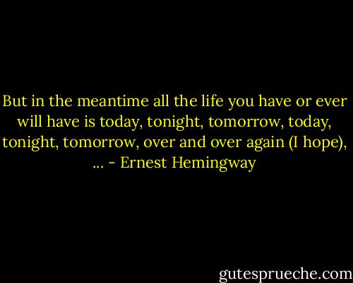 But in the meantime all the life you have or ever will have is today, tonight, tomorrow, today, tonight, tomorrow, over and over again (I hope), ... - Ernest Hemingway