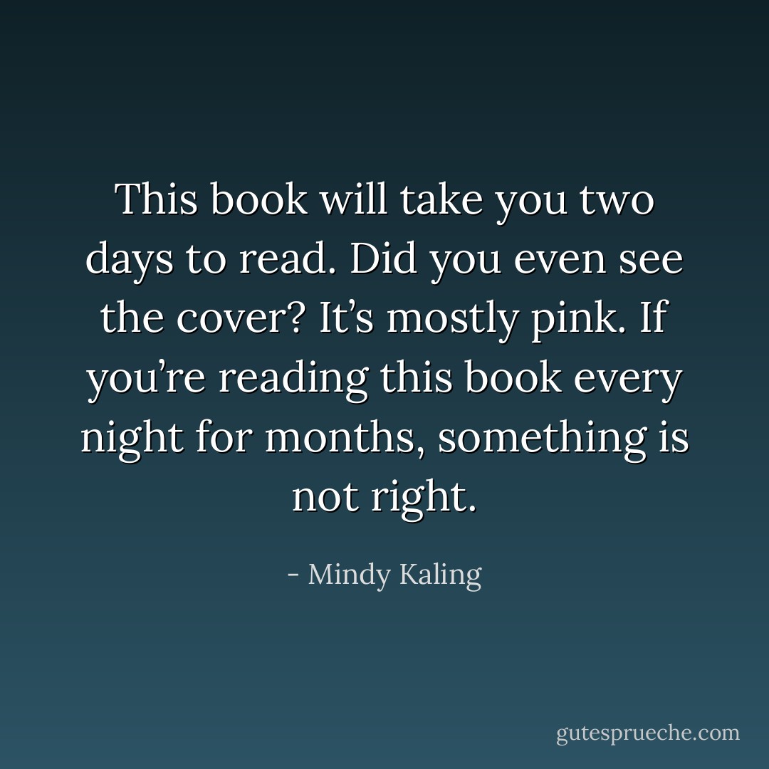 This book will take you two days to read. Did you even see the cover? It’s mostly pink. If you’re reading this book every night for months, something is not right. - Mindy Kaling